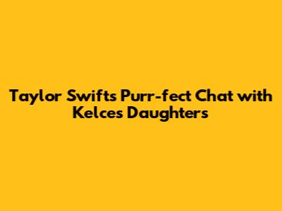 Taylor Swift's Purr-fect Chat with Kelce's Daughters