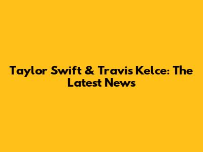 Taylor Swift & Travis Kelce: The Latest News