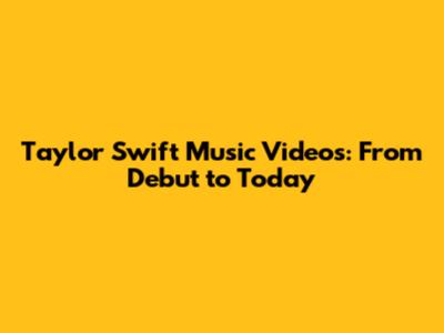 Taylor Swift Music Videos: From Debut to Today