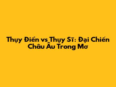 Thụy Điển vs Thụy Sĩ: Đại Chiến Châu Âu Trong Mơ