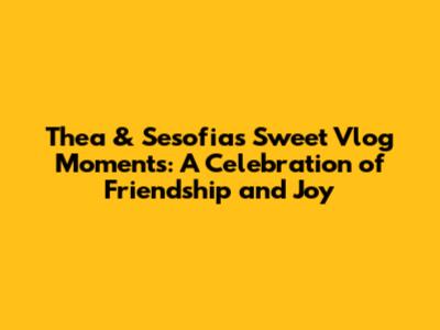 Thea & Sesofia's Sweet Vlog Moments: A Celebration of Friendship and Joy