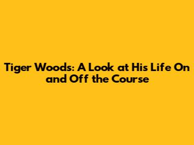 Tiger Woods: A Look at His Life On and Off the Course