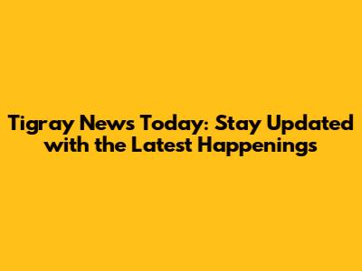 Tigray News Today: Stay Updated with the Latest Happenings