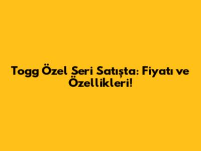 Togg Özel Seri Satışta: Fiyatı ve Özellikleri!