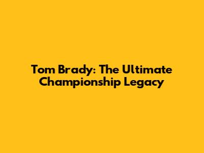Tom Brady: The Ultimate Championship Legacy