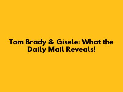 Tom Brady & Gisele: What the Daily Mail Reveals!