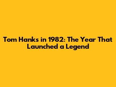 Tom Hanks in 1982: The Year That Launched a Legend