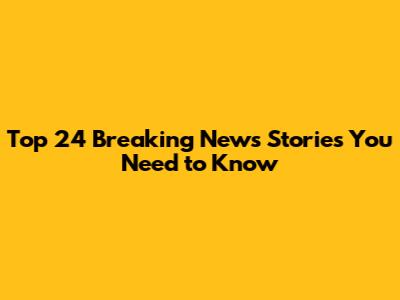 Top 24 Breaking News Stories You Need to Know