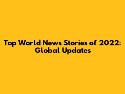 Top World News Stories of 2022: Global Updates