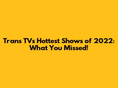 Trans TV's Hottest Shows of 2022: What You Missed!