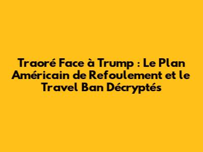 Traoré Face à Trump : Le Plan Américain de Refoulement et le Travel Ban Décryptés