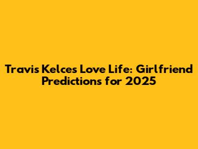 Travis Kelce's Love Life: Girlfriend Predictions for 2025