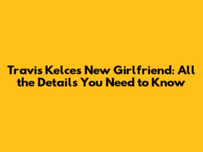 Travis Kelce's New Girlfriend: All the Details You Need to Know