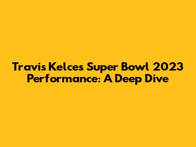 Travis Kelce's Super Bowl 2023 Performance: A Deep Dive