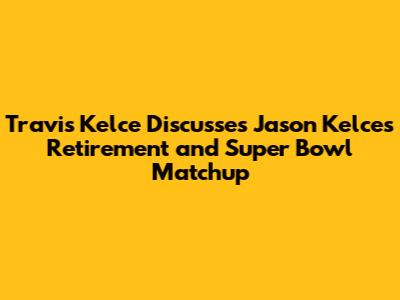 Travis Kelce Discusses Jason Kelce's Retirement and Super Bowl Matchup