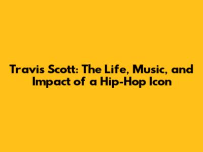 Travis Scott: The Life, Music, and Impact of a Hip-Hop Icon