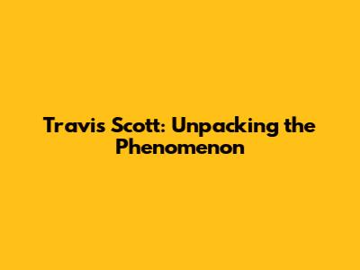 Travis Scott: Unpacking the Phenomenon