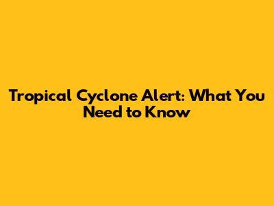 Tropical Cyclone Alert: What You Need to Know