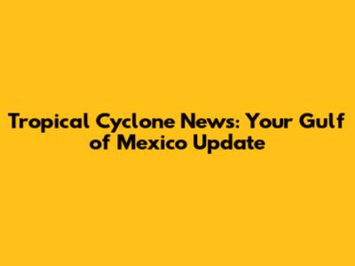 Tropical Cyclone News: Your Gulf of Mexico Update
