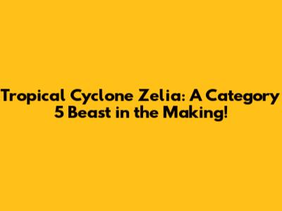 Tropical Cyclone Zelia: A Category 5 Beast in the Making!