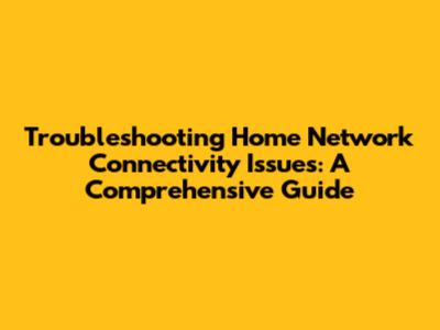 Troubleshooting Home Network Connectivity Issues: A Comprehensive Guide