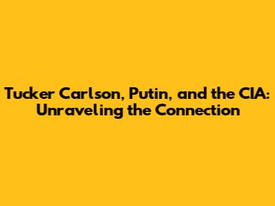 Tucker Carlson, Putin, and the CIA: Unraveling the Connection