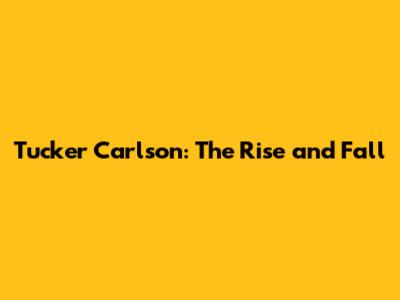 Tucker Carlson: The Rise and Fall