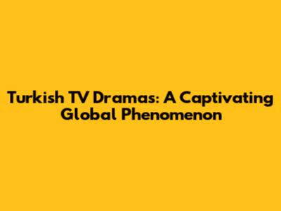 Turkish TV Dramas: A Captivating Global Phenomenon