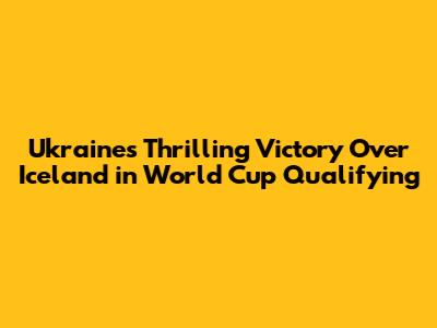 Ukraine's Thrilling Victory Over Iceland in World Cup Qualifying