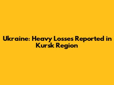 Ukraine: Heavy Losses Reported in Kursk Region