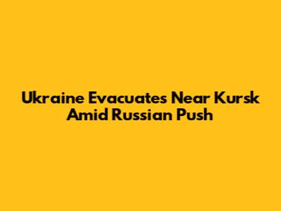 Ukraine Evacuates Near Kursk Amid Russian Push