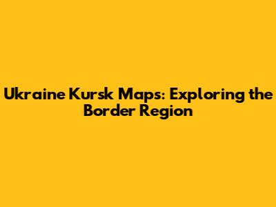 Ukraine Kursk Maps: Exploring the Border Region