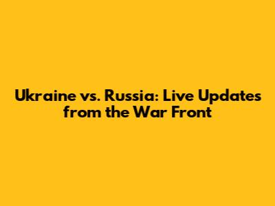 Ukraine vs. Russia: Live Updates from the War Front