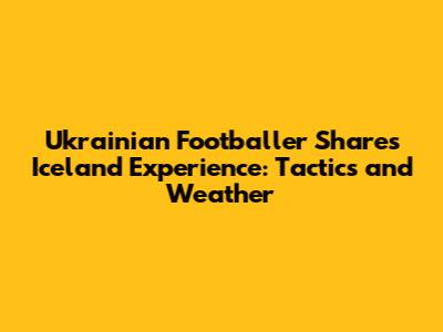 Ukrainian Footballer Shares Iceland Experience: Tactics and Weather