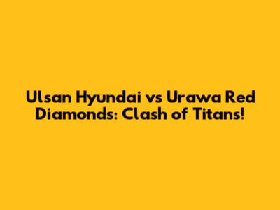 Ulsan Hyundai vs Urawa Red Diamonds: Clash of Titans!