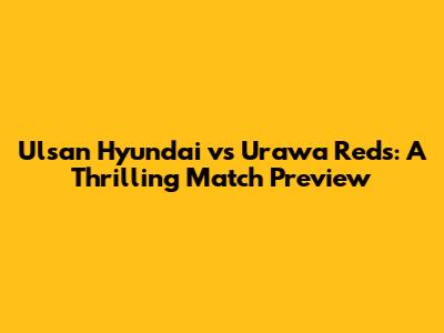 Ulsan Hyundai vs Urawa Reds: A Thrilling Match Preview