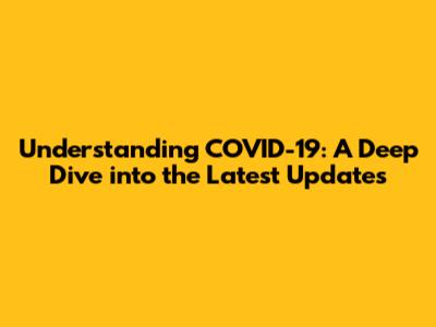 Understanding COVID-19: A Deep Dive into the Latest Updates
