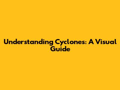 Understanding Cyclones: A Visual Guide