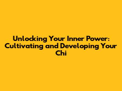 Unlocking Your Inner Power: Cultivating and Developing Your Chi