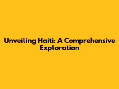 Unveiling Haiti: A Comprehensive Exploration
