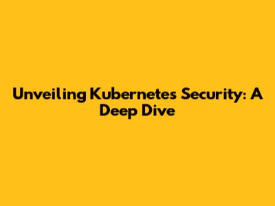 Unveiling Kubernetes Security: A Deep Dive