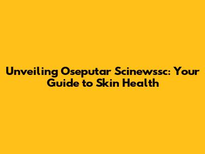 Unveiling Oseputar Scinewssc: Your Guide to Skin Health