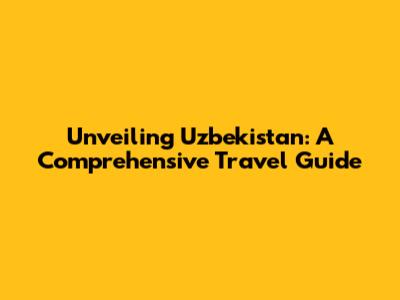 Unveiling Uzbekistan: A Comprehensive Travel Guide