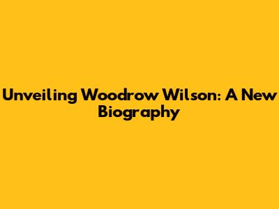 Unveiling Woodrow Wilson: A New Biography