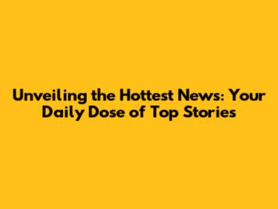 Unveiling the Hottest News: Your Daily Dose of Top Stories