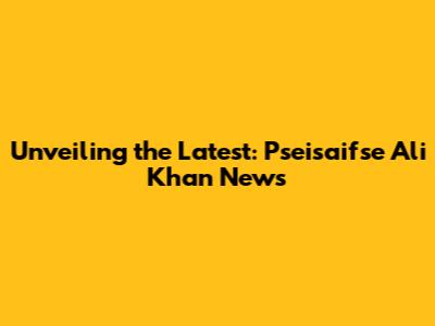 Unveiling the Latest: Pseisaifse Ali Khan News