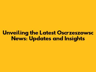 Unveiling the Latest Oscrzeszowsc News: Updates and Insights