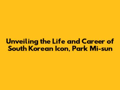 Unveiling the Life and Career of South Korean Icon, Park Mi-sun