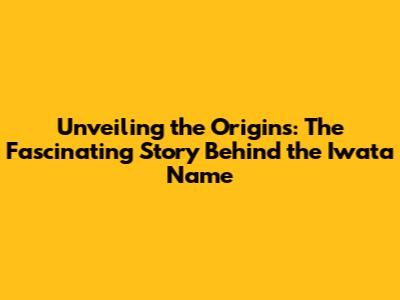 Unveiling the Origins: The Fascinating Story Behind the Iwata Name