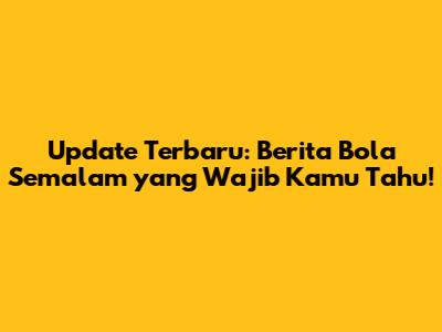 Update Terbaru: Berita Bola Semalam yang Wajib Kamu Tahu!